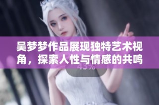 吴梦梦作品展现独特艺术视角，探索人性与情感的共鸣