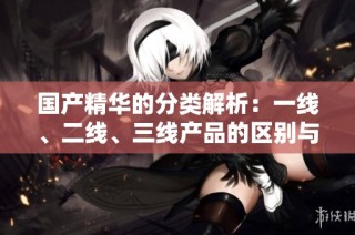 国产精华的分类解析：一线、二线、三线产品的区别与特点