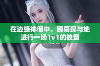 在边缘徘徊中，顾慕琛与她进行一场1v1的较量