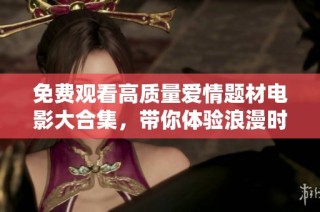免费观看高质量爱情题材电影大合集，带你体验浪漫时刻