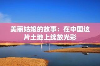 美丽姑娘的故事：在中国这片土地上绽放光彩