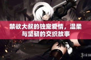 禁欲大叔的独宠爱情，温柔与坚韧的交织故事