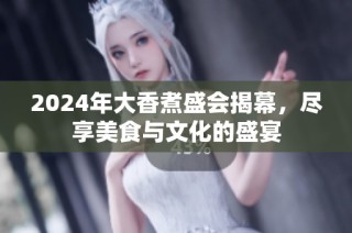 2024年大香煮盛会揭幕，尽享美食与文化的盛宴