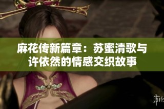 麻花传新篇章：苏蜜清歌与许依然的情感交织故事