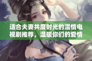 适合夫妻共度时光的温情电视剧推荐，温暖你们的爱情故事