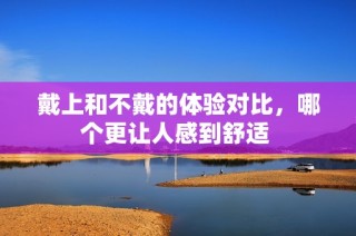 戴上和不戴的体验对比，哪个更让人感到舒适 