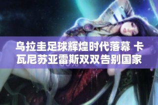 乌拉圭足球辉煌时代落幕 卡瓦尼苏亚雷斯双双告别国家队