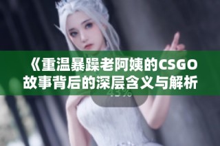 《重温暴躁老阿姨的CSGO故事背后的深层含义与解析》