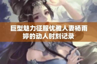 巨型魅力征服优雅人妻杨雨婷的动人时刻记录