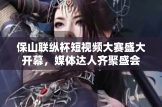 保山联纵杯短视频大赛盛大开幕，媒体达人齐聚盛会