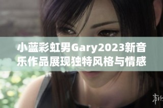 小蓝彩虹男Gary2023新音乐作品展现独特风格与情感深度