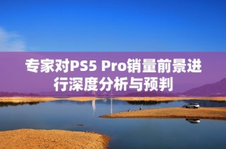专家对PS5 Pro销量前景进行深度分析与预判