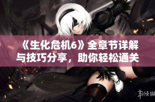 《生化危机6》全章节详解与技巧分享，助你轻松通关