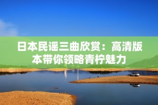 日本民谣三曲欣赏：高清版本带你领略青柠魅力