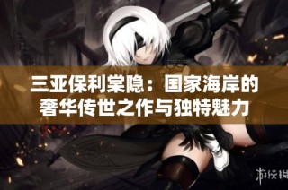 三亚保利棠隐：国家海岸的奢华传世之作与独特魅力