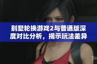 别墅轮换游戏2与普通版深度对比分析，揭示玩法差异与特色
