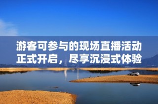 游客可参与的现场直播活动正式开启，尽享沉浸式体验