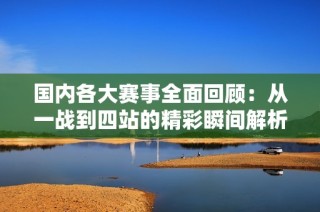 国内各大赛事全面回顾：从一战到四站的精彩瞬间解析
