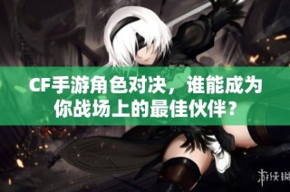 CF手游角色对决，谁能成为你战场上的最佳伙伴？