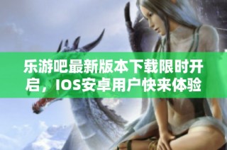 乐游吧最新版本下载限时开启，IOS安卓用户快来体验吧