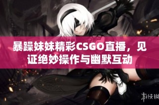 暴躁妹妹精彩CSGO直播，见证绝妙操作与幽默互动
