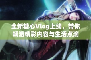 全新糖心Vlog上线，带你畅游精彩内容与生活点滴