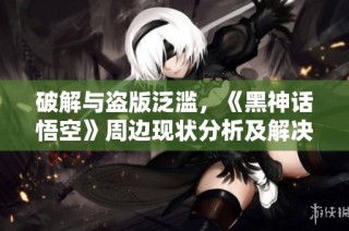 破解与盗版泛滥，《黑神话悟空》周边现状分析及解决方案