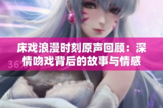 床戏浪漫时刻原声回顾：深情吻戏背后的故事与情感