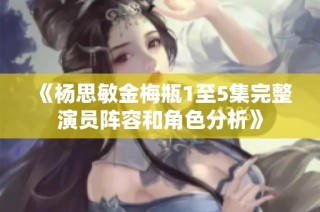 《杨思敏金梅瓶1至5集完整演员阵容和角色分析》