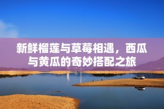 新鲜榴莲与草莓相遇，西瓜与黄瓜的奇妙搭配之旅