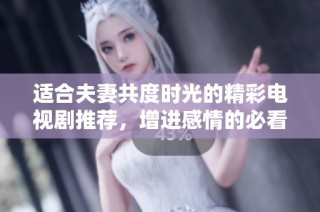 适合夫妻共度时光的精彩电视剧推荐，增进感情的必看佳作