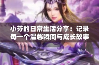 小芬的日常生活分享：记录每一个温馨瞬间与成长故事