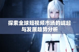 探索全球短视频市场的崛起与发展趋势分析