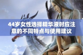 44岁女性选择精华液时应注意的不同特点与使用建议