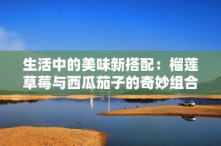 生活中的美味新搭配：榴莲草莓与西瓜茄子的奇妙组合