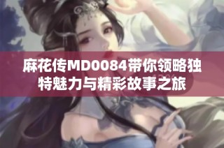 麻花传MD0084带你领略独特魅力与精彩故事之旅