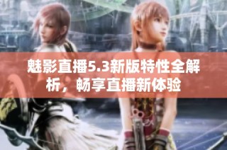 魅影直播5.3新版特性全解析，畅享直播新体验