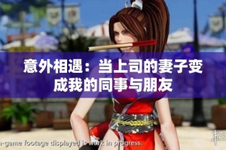 意外相遇：当上司的妻子变成我的同事与朋友