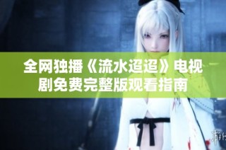 全网独播《流水迢迢》电视剧免费完整版观看指南