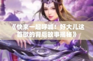 《快来一起呼喊！好大儿这首歌的背后故事揭秘》