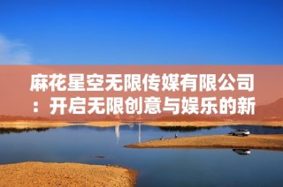 麻花星空无限传媒有限公司：开启无限创意与娱乐的新篇章
