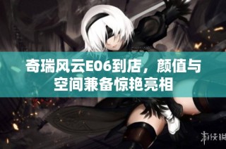 奇瑞风云E06到店，颜值与空间兼备惊艳亮相