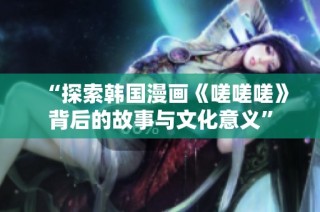“探索韩国漫画《嗟嗟嗟》背后的故事与文化意义”