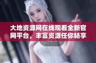 大地资源网在线观看全新官网平台，丰富资源任你畅享