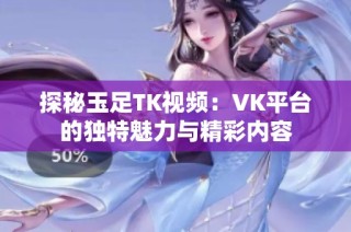 探秘玉足TK视频：VK平台的独特魅力与精彩内容