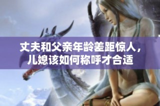 丈夫和父亲年龄差距惊人，儿媳该如何称呼才合适