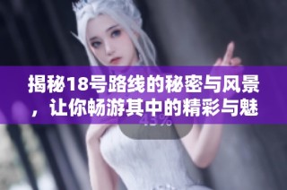揭秘18号路线的秘密与风景，让你畅游其中的精彩与魅力