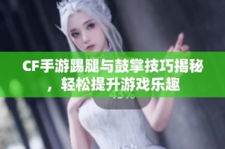 CF手游踢腿与鼓掌技巧揭秘，轻松提升游戏乐趣
