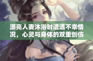 漂亮人妻沐浴时遭遇不幸情况，心灵与身体的双重创伤
