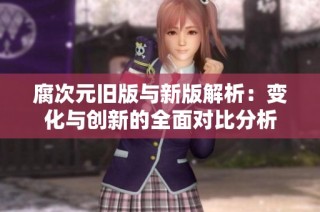 腐次元旧版与新版解析：变化与创新的全面对比分析